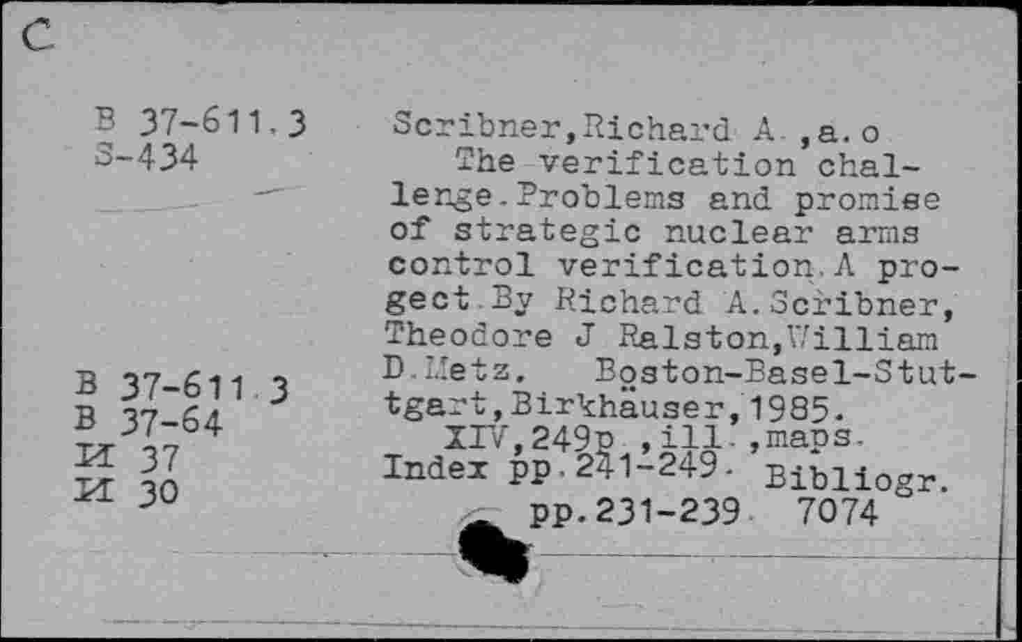 ﻿B 37-611.3 5-434
B 37-611 3
B 37-64
M 37
M 30
Scribner,Richard A ,a.o
The verification challenge . Problems and promise of strategic nuclear arms control verification.A pro-gect.By Richard A.Scribner, Theodore J Ralston,William D.L'etz. Boston-Basel-Stut-tgart,Birkhäuser,1985.
IIV,249p ,ill-,maps. Index pp.241-249- Biblio^r. . pp.231-239	7074